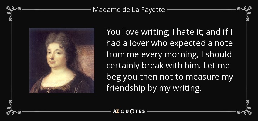 You love writing; I hate it; and if I had a lover who expected a note from me every morning, I should certainly break with him. Let me beg you then not to measure my friendship by my writing. - Madame de La Fayette