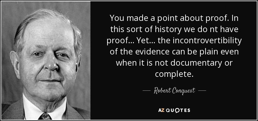 You made a point about proof. In this sort of history we do nt have proof... Yet... the incontrovertibility of the evidence can be plain even when it is not documentary or complete. - Robert Conquest