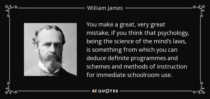 You make a great, very great mistake, if you think that psychology, being the science of the mind's laws, is something from which you can deduce definite programmes and schemes and methods of instruction for immediate schoolroom use. - William James