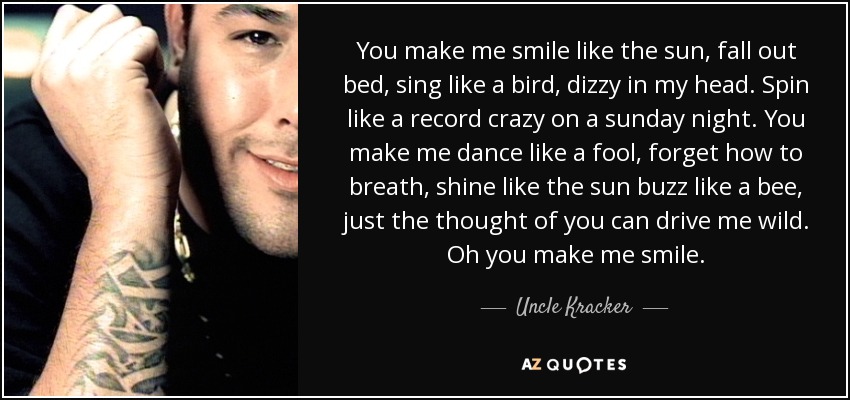 You make me smile like the sun, fall out bed, sing like a bird, dizzy in my head. Spin like a record crazy on a sunday night. You make me dance like a fool, forget how to breath, shine like the sun buzz like a bee, just the thought of you can drive me wild. Oh you make me smile. - Uncle Kracker
