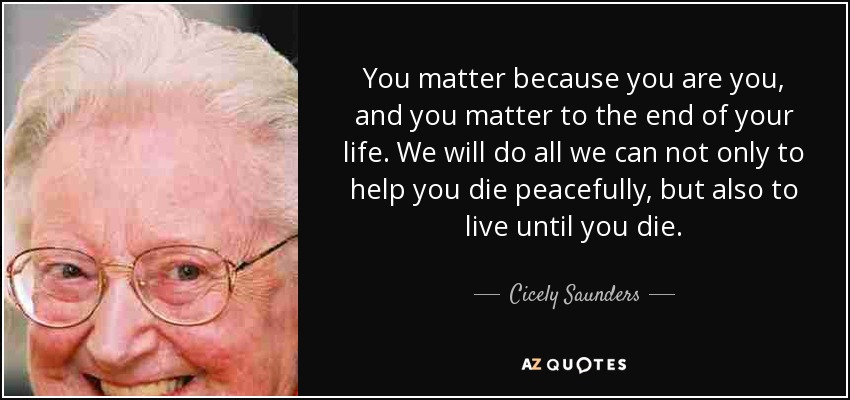 You matter because you are you, and you matter to the end of your life. We will do all we can not only to help you die peacefully, but also to live until you die. - Cicely Saunders