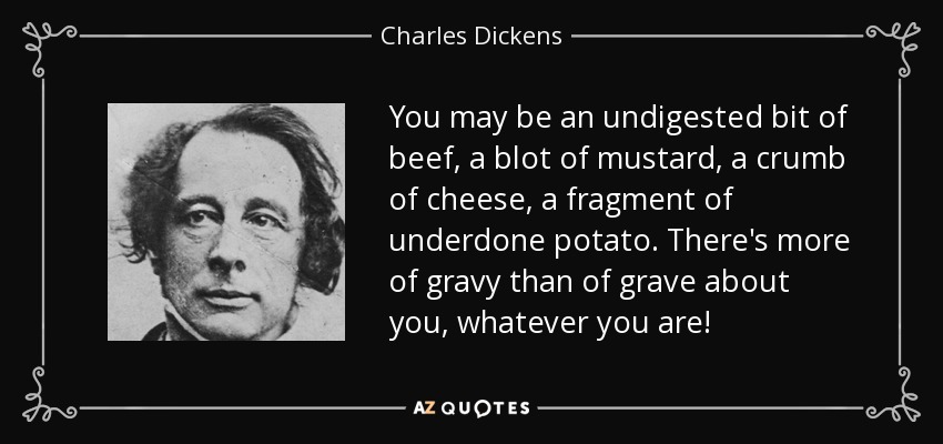 You may be an undigested bit of beef, a blot of mustard, a crumb of cheese, a fragment of underdone potato. There's more of gravy than of grave about you, whatever you are! - Charles Dickens