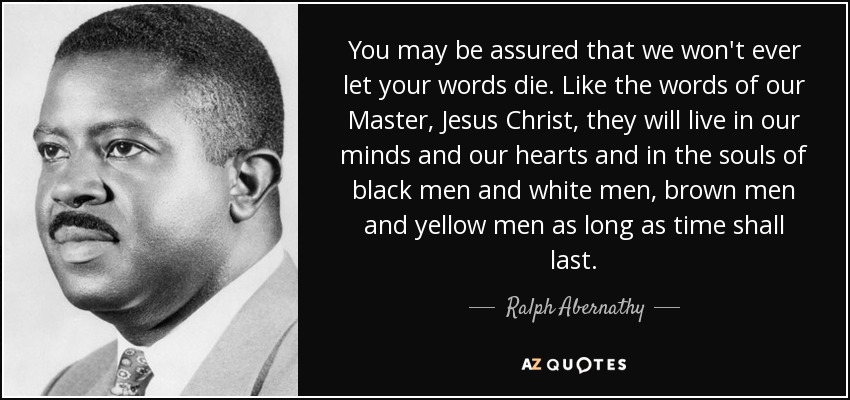 You may be assured that we won't ever let your words die. Like the words of our Master, Jesus Christ, they will live in our minds and our hearts and in the souls of black men and white men, brown men and yellow men as long as time shall last. - Ralph Abernathy