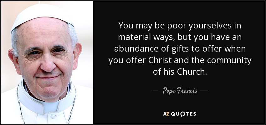 You may be poor yourselves in material ways, but you have an abundance of gifts to offer when you offer Christ and the community of his Church. - Pope Francis