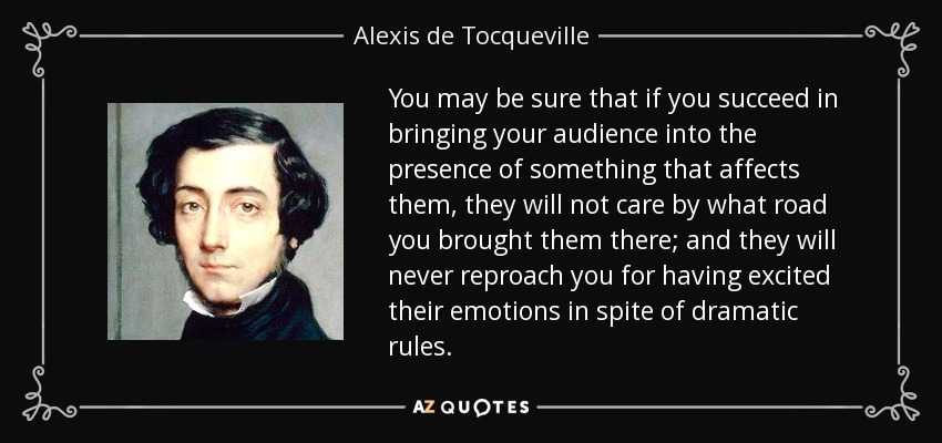 You may be sure that if you succeed in bringing your audience into the presence of something that affects them, they will not care by what road you brought them there; and they will never reproach you for having excited their emotions in spite of dramatic rules. - Alexis de Tocqueville