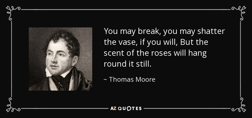 You may break, you may shatter the vase, if you will, But the scent of the roses will hang round it still. - Thomas Moore