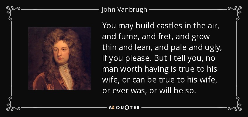 You may build castles in the air, and fume, and fret, and grow thin and lean, and pale and ugly, if you please. But I tell you, no man worth having is true to his wife, or can be true to his wife, or ever was, or will be so. - John Vanbrugh
