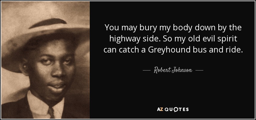 You may bury my body down by the highway side. So my old evil spirit can catch a Greyhound bus and ride. - Robert Johnson
