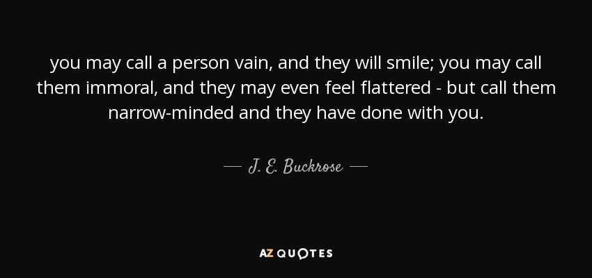 you may call a person vain, and they will smile; you may call them immoral, and they may even feel flattered - but call them narrow-minded and they have done with you. - J. E. Buckrose