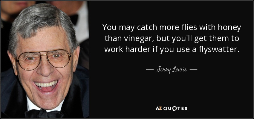 You may catch more flies with honey than vinegar, but you'll get them to work harder if you use a flyswatter. - Jerry Lewis