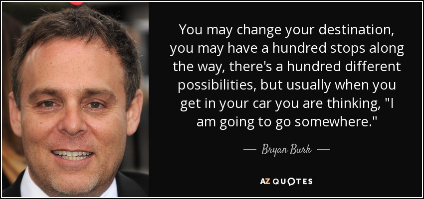 You may change your destination, you may have a hundred stops along the way, there's a hundred different possibilities, but usually when you get in your car you are thinking, 