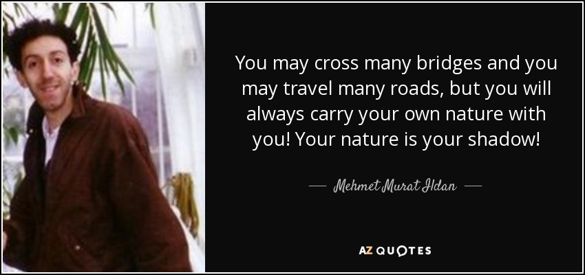 You may cross many bridges and you may travel many roads, but you will always carry your own nature with you! Your nature is your shadow! - Mehmet Murat Ildan