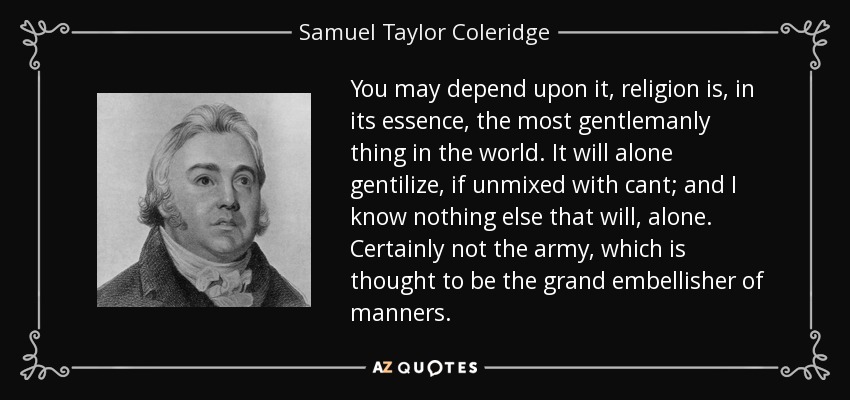 You may depend upon it, religion is, in its essence, the most gentlemanly thing in the world. It will alone gentilize, if unmixed with cant; and I know nothing else that will, alone. Certainly not the army, which is thought to be the grand embellisher of manners. - Samuel Taylor Coleridge