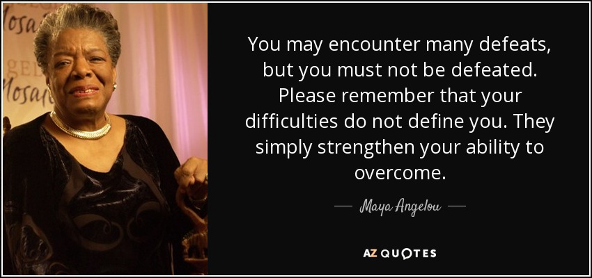 You may encounter many defeats, but you must not be defeated. Please remember that your difficulties do not define you. They simply strengthen your ability to overcome. - Maya Angelou