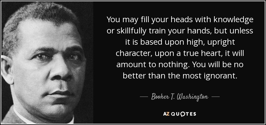 You may fill your heads with knowledge or skillfully train your hands, but unless it is based upon high, upright character, upon a true heart, it will amount to nothing. You will be no better than the most ignorant. - Booker T. Washington