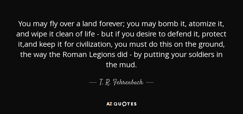 You may fly over a land forever; you may bomb it, atomize it, and wipe it clean of life - but if you desire to defend it, protect it,and keep it for civilization, you must do this on the ground, the way the Roman Legions did - by putting your soldiers in the mud. - T. R. Fehrenbach