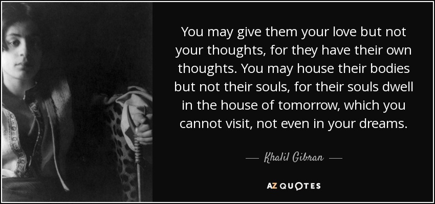 You may give them your love but not your thoughts, for they have their own thoughts. You may house their bodies but not their souls, for their souls dwell in the house of tomorrow, which you cannot visit, not even in your dreams. - Khalil Gibran