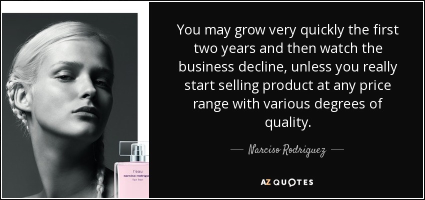 You may grow very quickly the first two years and then watch the business decline, unless you really start selling product at any price range with various degrees of quality. - Narciso Rodriguez