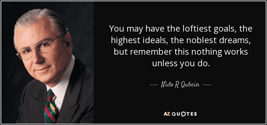 You may have the loftiest goals, the highest ideals, the noblest dreams, but remember this nothing works unless you do. - Nido R Qubein