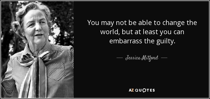 You may not be able to change the world, but at least you can embarrass the guilty. - Jessica Mitford