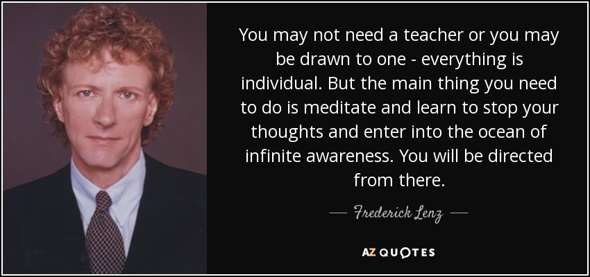 You may not need a teacher or you may be drawn to one - everything is individual. But the main thing you need to do is meditate and learn to stop your thoughts and enter into the ocean of infinite awareness. You will be directed from there. - Frederick Lenz