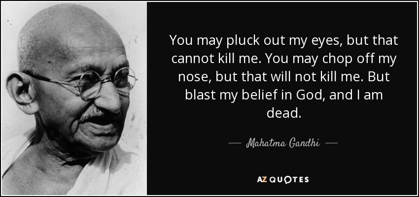 You may pluck out my eyes, but that cannot kill me. You may chop off my nose, but that will not kill me. But blast my belief in God, and I am dead. - Mahatma Gandhi