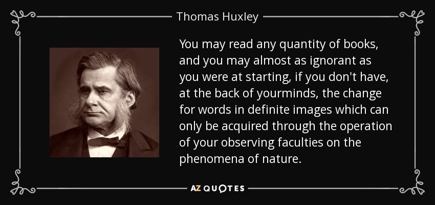 You may read any quantity of books, and you may almost as ignorant as you were at starting, if you don't have, at the back of yourminds, the change for words in definite images which can only be acquired through the operation of your observing faculties on the phenomena of nature. - Thomas Huxley