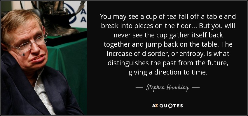 You may see a cup of tea fall off a table and break into pieces on the floor... But you will never see the cup gather itself back together and jump back on the table. The increase of disorder, or entropy, is what distinguishes the past from the future, giving a direction to time. - Stephen Hawking