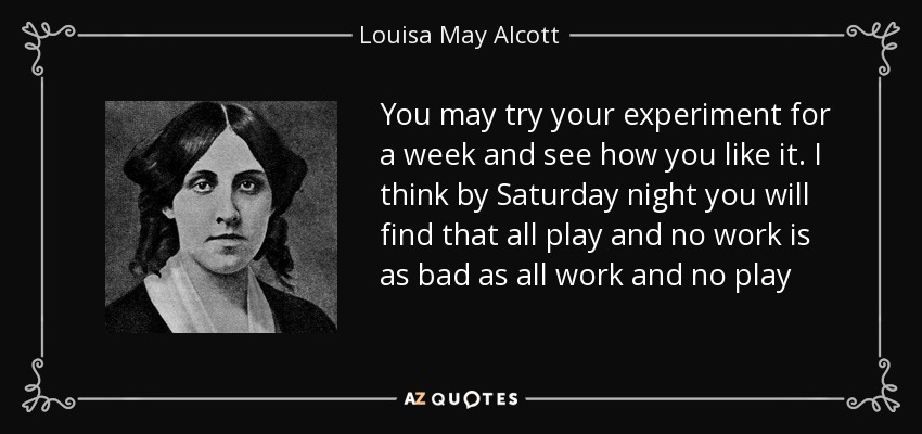 You may try your experiment for a week and see how you like it. I think by Saturday night you will find that all play and no work is as bad as all work and no play - Louisa May Alcott