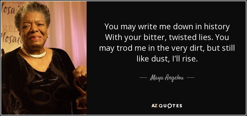 You may write me down in history With your bitter, twisted lies. You may trod me in the very dirt, but still like dust, I'll rise. - Maya Angelou