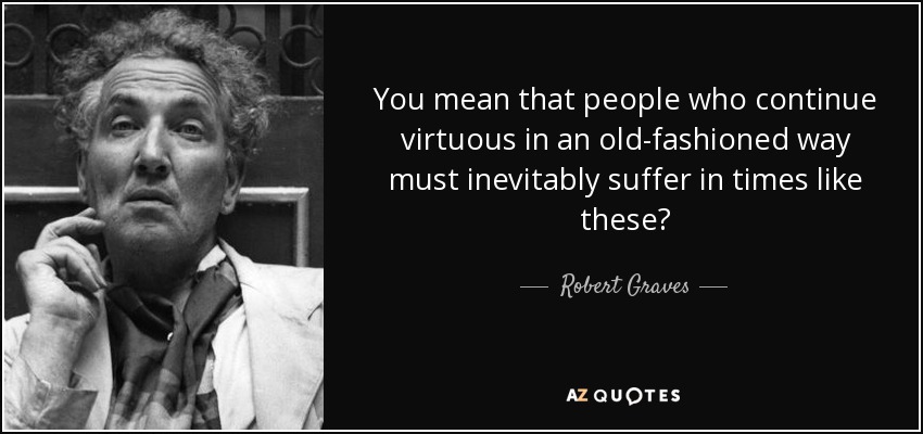 You mean that people who continue virtuous in an old-fashioned way must inevitably suffer in times like these? - Robert Graves