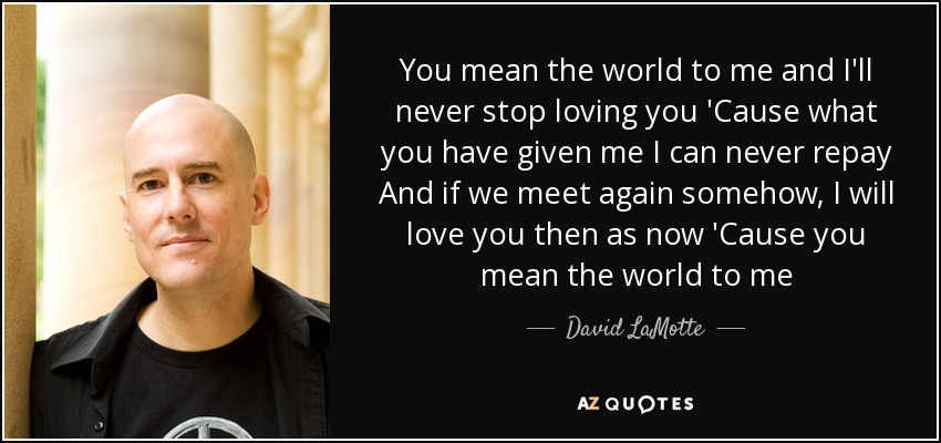 You mean the world to me and I'll never stop loving you 'Cause what you have given me I can never repay And if we meet again somehow, I will love you then as now 'Cause you mean the world to me - David LaMotte