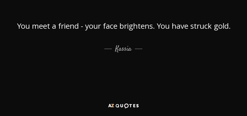 You meet a friend - your face brightens. You have struck gold. - Kassia