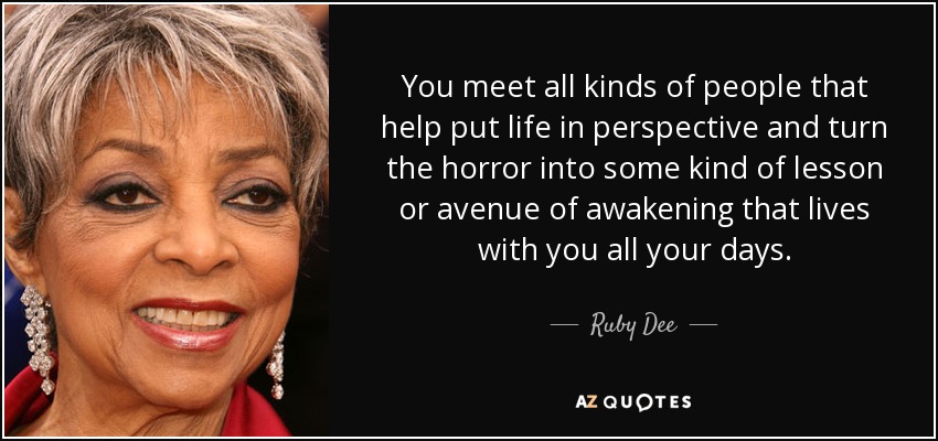 You meet all kinds of people that help put life in perspective and turn the horror into some kind of lesson or avenue of awakening that lives with you all your days. - Ruby Dee