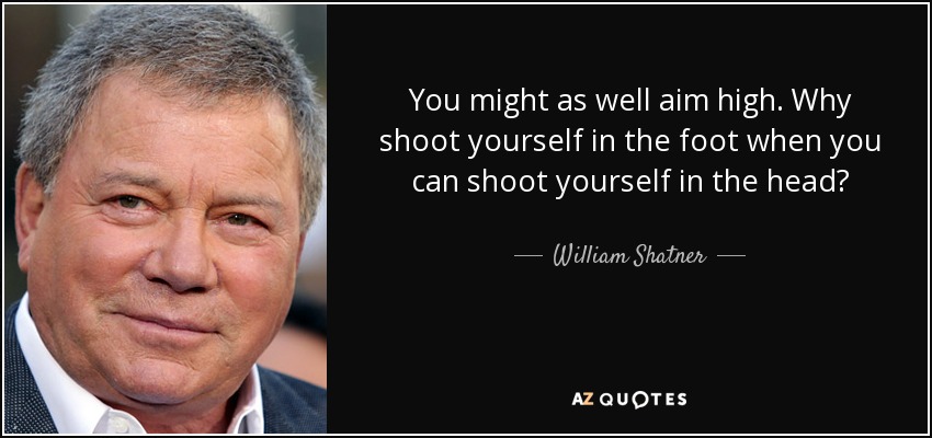 You might as well aim high. Why shoot yourself in the foot when you can shoot yourself in the head? - William Shatner