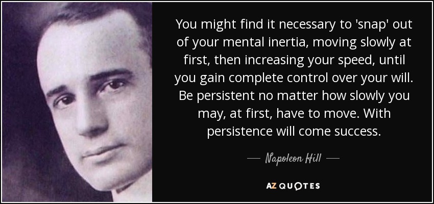 You might find it necessary to 'snap' out of your mental inertia, moving slowly at first, then increasing your speed, until you gain complete control over your will. Be persistent no matter how slowly you may, at first, have to move. With persistence will come success. - Napoleon Hill