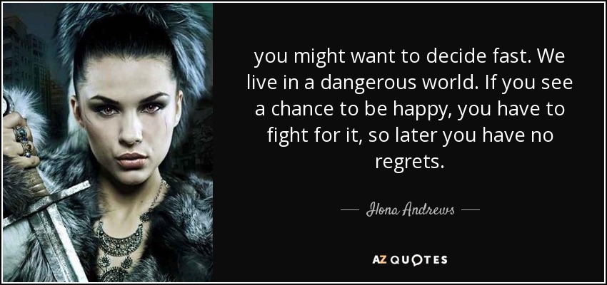 you might want to decide fast. We live in a dangerous world. If you see a chance to be happy, you have to fight for it, so later you have no regrets. - Ilona Andrews