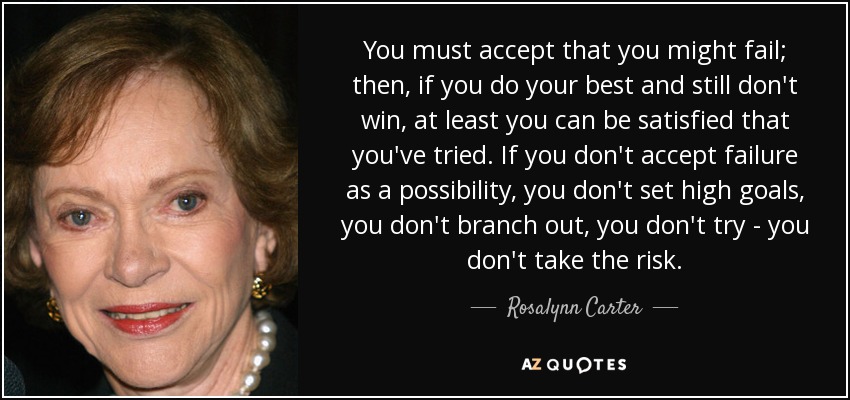 You must accept that you might fail; then, if you do your best and still don't win, at least you can be satisfied that you've tried. If you don't accept failure as a possibility, you don't set high goals, you don't branch out, you don't try - you don't take the risk. - Rosalynn Carter