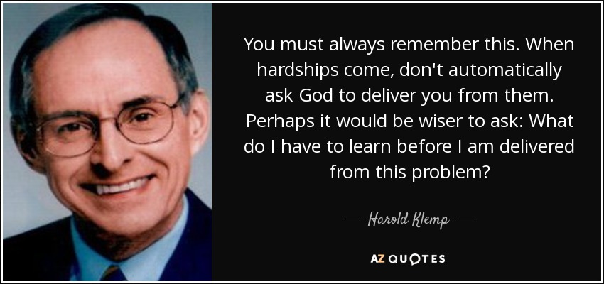 You must always remember this. When hardships come, don't automatically ask God to deliver you from them. Perhaps it would be wiser to ask: What do I have to learn before I am delivered from this problem? - Harold Klemp