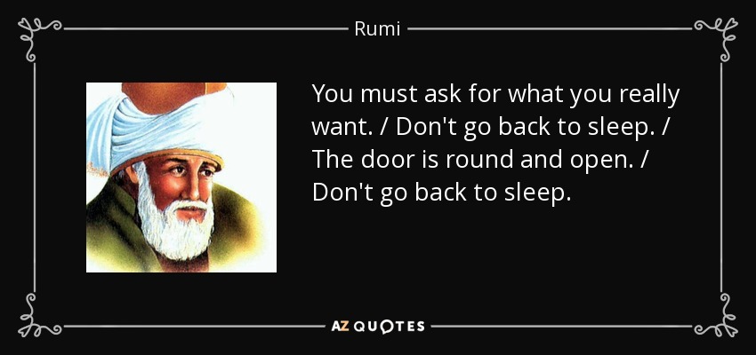 You must ask for what you really want. / Don't go back to sleep. / The door is round and open. / Don't go back to sleep. - Rumi