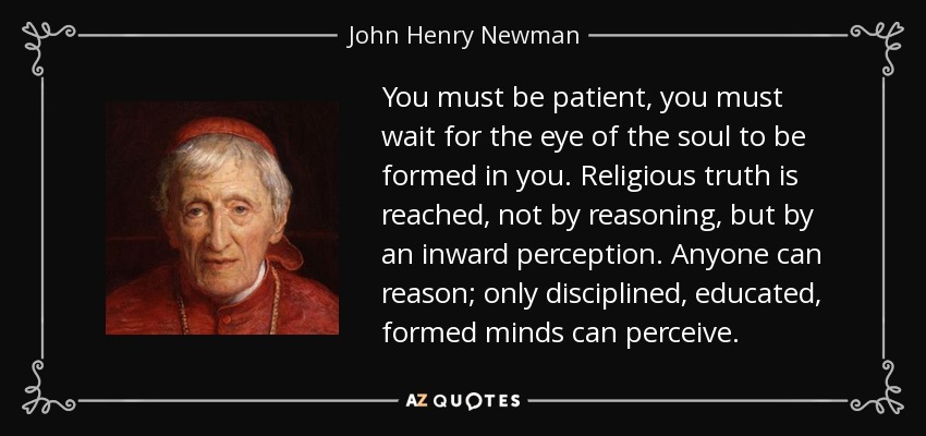 You must be patient, you must wait for the eye of the soul to be formed in you. Religious truth is reached, not by reasoning, but by an inward perception. Anyone can reason; only disciplined, educated, formed minds can perceive. - John Henry Newman