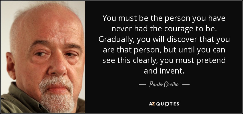 You must be the person you have never had the courage to be. Gradually, you will discover that you are that person, but until you can see this clearly, you must pretend and invent. - Paulo Coelho