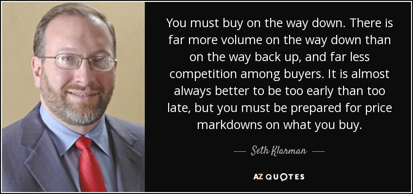 You must buy on the way down. There is far more volume on the way down than on the way back up, and far less competition among buyers. It is almost always better to be too early than too late, but you must be prepared for price markdowns on what you buy. - Seth Klarman