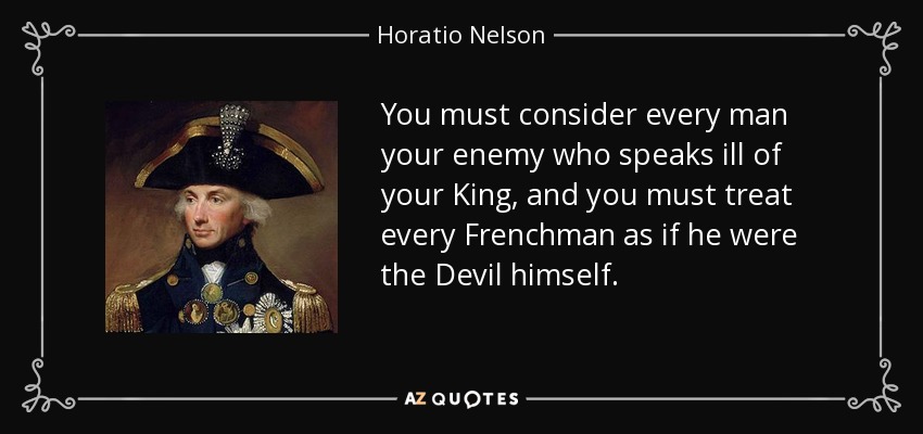 You must consider every man your enemy who speaks ill of your King, and you must treat every Frenchman as if he were the Devil himself. - Horatio Nelson