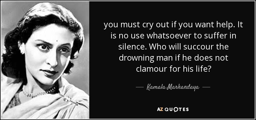 you must cry out if you want help. It is no use whatsoever to suffer in silence. Who will succour the drowning man if he does not clamour for his life? - Kamala Markandaya