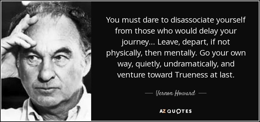 You must dare to disassociate yourself from those who would delay your journey... Leave, depart, if not physically, then mentally. Go your own way, quietly, undramatically, and venture toward Trueness at last. - Vernon Howard