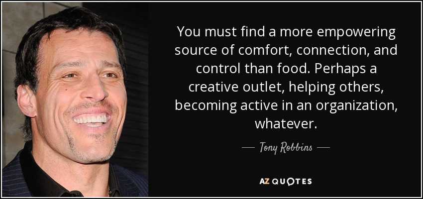 You must find a more empowering source of comfort, connection, and control than food. Perhaps a creative outlet, helping others, becoming active in an organization, whatever. - Tony Robbins
