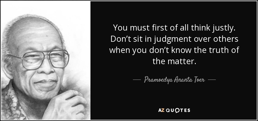 You must first of all think justly. Don’t sit in judgment over others when you don’t know the truth of the matter. - Pramoedya Ananta Toer