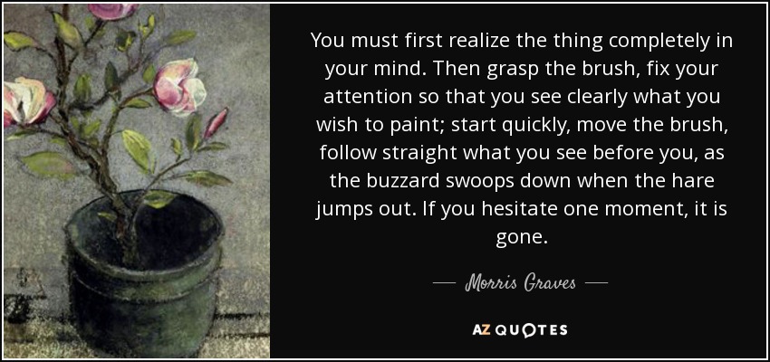 You must first realize the thing completely in your mind. Then grasp the brush, fix your attention so that you see clearly what you wish to paint; start quickly, move the brush, follow straight what you see before you, as the buzzard swoops down when the hare jumps out. If you hesitate one moment, it is gone. - Morris Graves