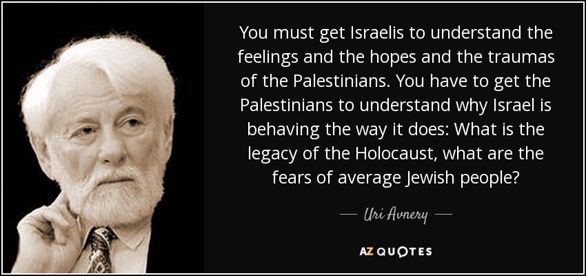 You must get Israelis to understand the feelings and the hopes and the traumas of the Palestinians. You have to get the Palestinians to understand why Israel is behaving the way it does: What is the legacy of the Holocaust, what are the fears of average Jewish people? - Uri Avnery